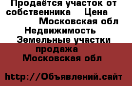 Продаётся участок от собственника  › Цена ­ 1 200 000 - Московская обл. Недвижимость » Земельные участки продажа   . Московская обл.